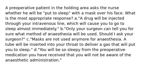 A preoperative patient in the holding area asks the nurse whether he will be "put to sleep" with a mask over his face. What is the most appropriate response? a."A drug will be injected through your intravenous line, which will cause you to go to sleep almost immediately." b."Only your surgeon can tell you for sure what method of anaesthesia will be used. Should I ask your surgeon?" c."Masks are not used anymore for anaesthesia. A tube will be inserted into your throat to deliver a gas that will put you to sleep." d."You will be so sleepy from the preoperative medication you have received that you will not be aware of the anaesthetic administration."