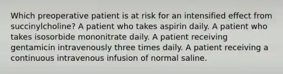 Which preoperative patient is at risk for an intensified effect from succinylcholine? A patient who takes aspirin daily. A patient who takes isosorbide mononitrate daily. A patient receiving gentamicin intravenously three times daily. A patient receiving a continuous intravenous infusion of normal saline.