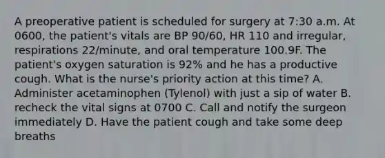 A preoperative patient is scheduled for surgery at 7:30 a.m. At 0600, the patient's vitals are BP 90/60, HR 110 and irregular, respirations 22/minute, and oral temperature 100.9F. The patient's oxygen saturation is 92% and he has a productive cough. What is the nurse's priority action at this time? A. Administer acetaminophen (Tylenol) with just a sip of water B. recheck the vital signs at 0700 C. Call and notify the surgeon immediately D. Have the patient cough and take some deep breaths