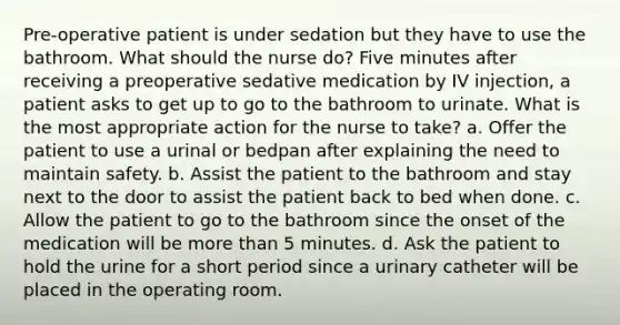 Pre-operative patient is under sedation but they have to use the bathroom. What should the nurse do? Five minutes after receiving a preoperative sedative medication by IV injection, a patient asks to get up to go to the bathroom to urinate. What is the most appropriate action for the nurse to take? a. Offer the patient to use a urinal or bedpan after explaining the need to maintain safety. b. Assist the patient to the bathroom and stay next to the door to assist the patient back to bed when done. c. Allow the patient to go to the bathroom since the onset of the medication will be more than 5 minutes. d. Ask the patient to hold the urine for a short period since a urinary catheter will be placed in the operating room.