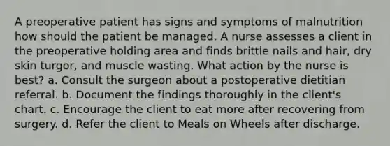 A preoperative patient has signs and symptoms of malnutrition how should the patient be managed. A nurse assesses a client in the preoperative holding area and finds brittle nails and hair, dry skin turgor, and muscle wasting. What action by the nurse is best? a. Consult the surgeon about a postoperative dietitian referral. b. Document the findings thoroughly in the client's chart. c. Encourage the client to eat more after recovering from surgery. d. Refer the client to Meals on Wheels after discharge.