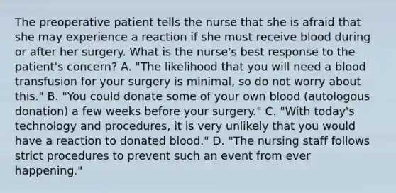 The preoperative patient tells the nurse that she is afraid that she may experience a reaction if she must receive blood during or after her surgery. What is the nurse's best response to the patient's concern? A. "The likelihood that you will need a blood transfusion for your surgery is minimal, so do not worry about this." B. "You could donate some of your own blood (autologous donation) a few weeks before your surgery." C. "With today's technology and procedures, it is very unlikely that you would have a reaction to donated blood." D. "The nursing staff follows strict procedures to prevent such an event from ever happening."