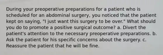 During your preoperative preparations for a patient who is scheduled for an abdominal surgery, you noticed that the patient kept on saying, "I just want this surgery to be over." What should you do to promote a positive surgical outcome? a. Divert the patient's attention to the necessary preoperative preparations. b. Ask the patient for his specific concerns about the surgery. c. Reassure the patient that he will be fine.