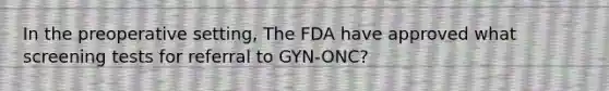 In the preoperative setting, The FDA have approved what screening tests for referral to GYN-ONC?