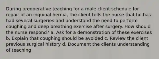 During preoperative teaching for a male client schedule for repair of an inguinal hernia, the client tells the nurse that he has had several surgeries and understand the need to perform coughing and deep breathing exercise after surgery. How should the nurse respond? a. Ask for a demonstration of these exercises b. Explain that coughing should be avoided c. Review the client previous surgical history d. Document the clients understanding of teaching