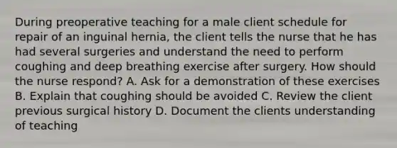 During preoperative teaching for a male client schedule for repair of an inguinal hernia, the client tells the nurse that he has had several surgeries and understand the need to perform coughing and deep breathing exercise after surgery. How should the nurse respond? A. Ask for a demonstration of these exercises B. Explain that coughing should be avoided C. Review the client previous surgical history D. Document the clients understanding of teaching