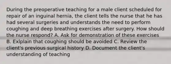 During the preoperative teaching for a male client scheduled for repair of an inguinal hernia, the client tells the nurse that he has had several surgeries and understands the need to perform coughing and deep breathing exercises after surgery. How should the nurse respond? A. Ask for demonstration of these exercises B. Exlplain that coughing should be avoided C. Review the client's previous surgical history D. Document the client's understanding of teaching