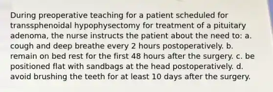 During preoperative teaching for a patient scheduled for transsphenoidal hypophysectomy for treatment of a pituitary adenoma, the nurse instructs the patient about the need to: a. cough and deep breathe every 2 hours postoperatively. b. remain on bed rest for the first 48 hours after the surgery. c. be positioned flat with sandbags at the head postoperatively. d. avoid brushing the teeth for at least 10 days after the surgery.