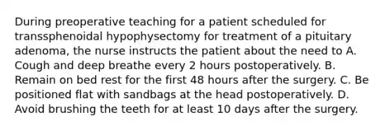 During preoperative teaching for a patient scheduled for transsphenoidal hypophysectomy for treatment of a pituitary adenoma, the nurse instructs the patient about the need to A. Cough and deep breathe every 2 hours postoperatively. B. Remain on bed rest for the first 48 hours after the surgery. C. Be positioned flat with sandbags at the head postoperatively. D. Avoid brushing the teeth for at least 10 days after the surgery.