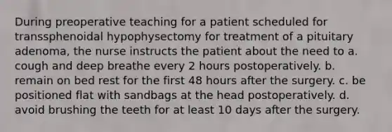 During preoperative teaching for a patient scheduled for transsphenoidal hypophysectomy for treatment of a pituitary adenoma, the nurse instructs the patient about the need to a. cough and deep breathe every 2 hours postoperatively. b. remain on bed rest for the first 48 hours after the surgery. c. be positioned flat with sandbags at the head postoperatively. d. avoid brushing the teeth for at least 10 days after the surgery.