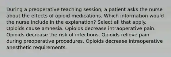 During a preoperative teaching session, a patient asks the nurse about the effects of opioid medications. Which information would the nurse include in the explanation? Select all that apply. Opioids cause amnesia. Opioids decrease intraoperative pain. Opioids decrease the risk of infections. Opioids relieve pain during preoperative procedures. Opioids decrease intraoperative anesthetic requirements.