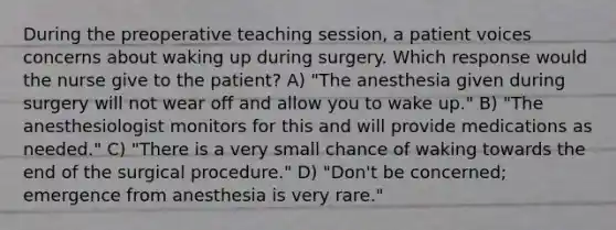 During the preoperative teaching session, a patient voices concerns about waking up during surgery. Which response would the nurse give to the patient? A) "The anesthesia given during surgery will not wear off and allow you to wake up." B) "The anesthesiologist monitors for this and will provide medications as needed." C) "There is a very small chance of waking towards the end of the surgical procedure." D) "Don't be concerned; emergence from anesthesia is very rare."