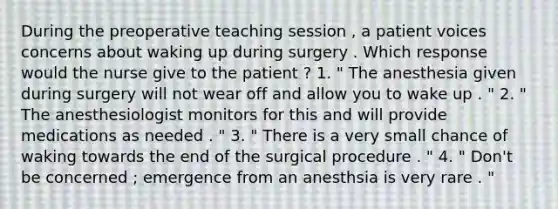 During the preoperative teaching session , a patient voices concerns about waking up during surgery . Which response would the nurse give to the patient ? 1. " The anesthesia given during surgery will not wear off and allow you to wake up . " 2. " The anesthesiologist monitors for this and will provide medications as needed . " 3. " There is a very small chance of waking towards the end of the surgical procedure . " 4. " Don't be concerned ; emergence from an anesthsia is very rare . "