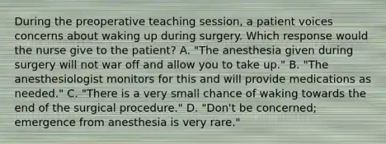 During the preoperative teaching session, a patient voices concerns about waking up during surgery. Which response would the nurse give to the patient? A. "The anesthesia given during surgery will not war off and allow you to take up." B. "The anesthesiologist monitors for this and will provide medications as needed." C. "There is a very small chance of waking towards the end of the surgical procedure." D. "Don't be concerned; emergence from anesthesia is very rare."