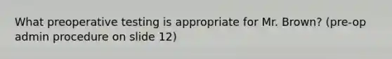 What preoperative testing is appropriate for Mr. Brown? (pre-op admin procedure on slide 12)