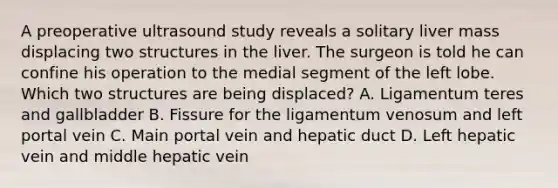 A preoperative ultrasound study reveals a solitary liver mass displacing two structures in the liver. The surgeon is told he can confine his operation to the medial segment of the left lobe. Which two structures are being displaced? A. Ligamentum teres and gallbladder B. Fissure for the ligamentum venosum and left portal vein C. Main portal vein and hepatic duct D. Left hepatic vein and middle hepatic vein