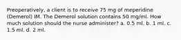 Preoperatively, a client is to receive 75 mg of meperidine (Demerol) IM. The Demerol solution contains 50 mg/ml. How much solution should the nurse administer? a. 0.5 ml. b. 1 ml. c. 1.5 ml. d. 2 ml.