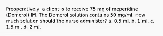 Preoperatively, a client is to receive 75 mg of meperidine (Demerol) IM. The Demerol solution contains 50 mg/ml. How much solution should the nurse administer? a. 0.5 ml. b. 1 ml. c. 1.5 ml. d. 2 ml.