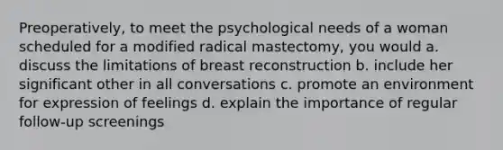 Preoperatively, to meet the psychological needs of a woman scheduled for a modified radical mastectomy, you would a. discuss the limitations of breast reconstruction b. include her significant other in all conversations c. promote an environment for expression of feelings d. explain the importance of regular follow-up screenings