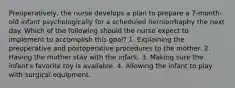 Preoperatively, the nurse develops a plan to prepare a 7-month-old infant psychologically for a scheduled herniorrhaphy the next day. Which of the following should the nurse expect to implement to accomplish this goal? 1. Explaining the preoperative and postoperative procedures to the mother. 2. Having the mother stay with the infant. 3. Making sure the infant's favorite toy is available. 4. Allowing the infant to play with surgical equipment.