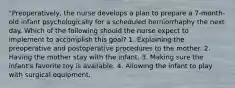 "Preoperatively, the nurse develops a plan to prepare a 7-month-old infant psychologically for a scheduled herniorrhaphy the next day. Which of the following should the nurse expect to implement to accomplish this goal? 1. Explaining the preoperative and postoperative procedures to the mother. 2. Having the mother stay with the infant. 3. Making sure the infant's favorite toy is available. 4. Allowing the infant to play with surgical equipment.