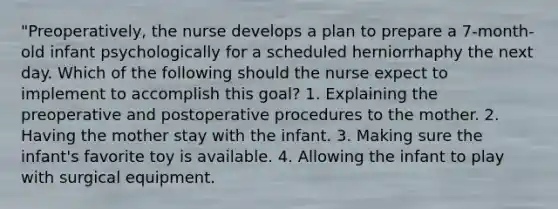 "Preoperatively, the nurse develops a plan to prepare a 7-month-old infant psychologically for a scheduled herniorrhaphy the next day. Which of the following should the nurse expect to implement to accomplish this goal? 1. Explaining the preoperative and postoperative procedures to the mother. 2. Having the mother stay with the infant. 3. Making sure the infant's favorite toy is available. 4. Allowing the infant to play with surgical equipment.