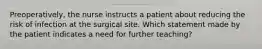 Preoperatively, the nurse instructs a patient about reducing the risk of infection at the surgical site. Which statement made by the patient indicates a need for further teaching?