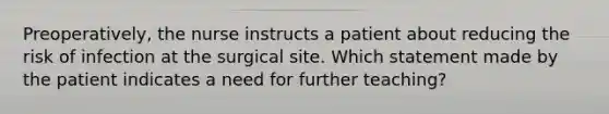 Preoperatively, the nurse instructs a patient about reducing the risk of infection at the surgical site. Which statement made by the patient indicates a need for further teaching?