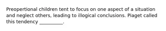 Preopertional children tent to focus on one aspect of a situation and neglect others, leading to illogical conclusions. Piaget called this tendency __________.