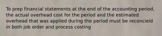 To prep financial statements at the end of the accounting period, the actual overhead cost for the period and the estimated overhead that was applied during the period must be reconcield in both job order and process costing