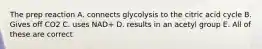 The prep reaction A. connects glycolysis to the citric acid cycle B. Gives off CO2 C. uses NAD+ D. results in an acetyl group E. All of these are correct