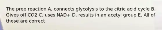 The prep reaction A. connects glycolysis to the citric acid cycle B. Gives off CO2 C. uses NAD+ D. results in an acetyl group E. All of these are correct