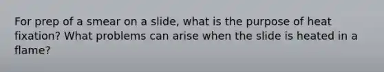 For prep of a smear on a slide, what is the purpose of heat fixation? What problems can arise when the slide is heated in a flame?