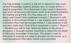 The Prep strategy is used by a teacher to determine how much content knowledge students already have on a topic before a reading assignment. This information is then used to determine how much background information needs to be presented before the reading assignment. The Prep steps are: 1. Preview the lesson and choose three important concepts 2. Brainstorm with students in three phases Phase 1 = ask students what comes to mind when they hear the concept Phase 2 = Ask students to tell you what made them think of their responses in phase 1 Phase 3 = Students can add to their responses based on the phase 2 discussion 3. Evaluate student responses to determine the depth of their prior knowledge of the topic. This phase is used to determine if students are ready to proceed into the lesson, or if more background information needs to be presented.