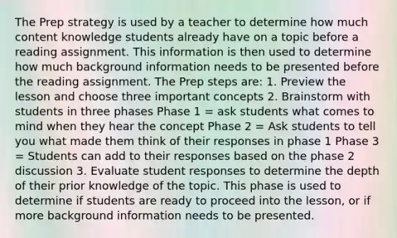 The Prep strategy is used by a teacher to determine how much content knowledge students already have on a topic before a reading assignment. This information is then used to determine how much background information needs to be presented before the reading assignment. The Prep steps are: 1. Preview the lesson and choose three important concepts 2. Brainstorm with students in three phases Phase 1 = ask students what comes to mind when they hear the concept Phase 2 = Ask students to tell you what made them think of their responses in phase 1 Phase 3 = Students can add to their responses based on the phase 2 discussion 3. Evaluate student responses to determine the depth of their prior knowledge of the topic. This phase is used to determine if students are ready to proceed into the lesson, or if more background information needs to be presented.