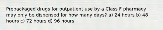 Prepackaged drugs for outpatient use by a Class F pharmacy may only be dispensed for how many days? a) 24 hours b) 48 hours c) 72 hours d) 96 hours