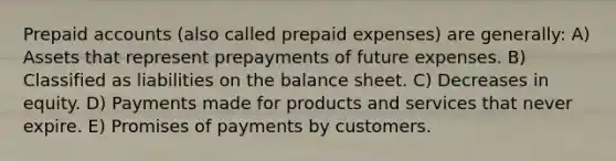 Prepaid accounts (also called prepaid expenses) are generally: A) Assets that represent prepayments of future expenses. B) Classified as liabilities on the balance sheet. C) Decreases in equity. D) Payments made for products and services that never expire. E) Promises of payments by customers.