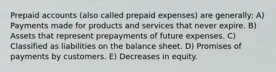 Prepaid accounts (also called prepaid expenses) are generally: A) Payments made for products and services that never expire. B) Assets that represent prepayments of future expenses. C) Classified as liabilities on the balance sheet. D) Promises of payments by customers. E) Decreases in equity.