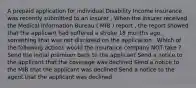 A prepaid application for individual Disability Income insurance was recently submitted to an insurer . When the insurer received the Medical Information Bureau ( MIB ) report , the report showed that the applicant had suffered a stroke 18 months ago , something that was not disclosed on the application . Which of the following actions would the insurance company NOT take ? Send the initial premium back to the applicant Send a notice to the applicant that the coverage was declined Send a notice to the MIB that the applicant was declined Send a notice to the agent that the applicant was declined