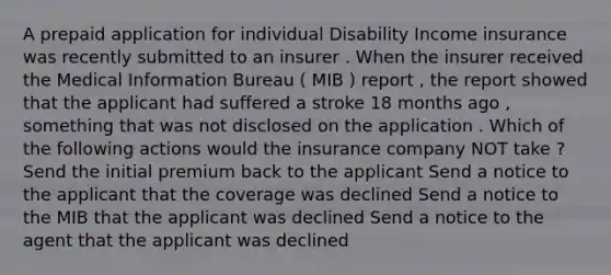 A prepaid application for individual Disability Income insurance was recently submitted to an insurer . When the insurer received the Medical Information Bureau ( MIB ) report , the report showed that the applicant had suffered a stroke 18 months ago , something that was not disclosed on the application . Which of the following actions would the insurance company NOT take ? Send the initial premium back to the applicant Send a notice to the applicant that the coverage was declined Send a notice to the MIB that the applicant was declined Send a notice to the agent that the applicant was declined