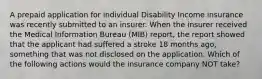 A prepaid application for individual Disability Income insurance was recently submitted to an insurer. When the insurer received the Medical Information Bureau (MIB) report, the report showed that the applicant had suffered a stroke 18 months ago, something that was not disclosed on the application. Which of the following actions would the insurance company NOT take?