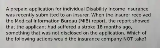 A prepaid application for individual Disability Income insurance was recently submitted to an insurer. When the insurer received the Medical Information Bureau (MIB) report, the report showed that the applicant had suffered a stroke 18 months ago, something that was not disclosed on the application. Which of the following actions would the insurance company NOT take?