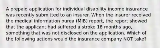 A prepaid application for individual disability income insurance was recently submitted to an insurer. When the insurer received the medical information burea (MIB) report, the report showed that the applicant had suffered a stroke 18 months ago, something that was not disclosed on the application. Which of the following actions would the insurance company NOT take?