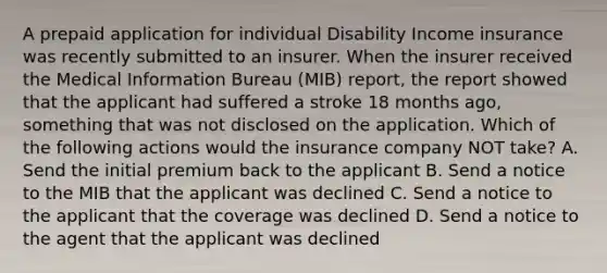 A prepaid application for individual Disability Income insurance was recently submitted to an insurer. When the insurer received the Medical Information Bureau (MIB) report, the report showed that the applicant had suffered a stroke 18 months ago, something that was not disclosed on the application. Which of the following actions would the insurance company NOT take? A. Send the initial premium back to the applicant B. Send a notice to the MIB that the applicant was declined C. Send a notice to the applicant that the coverage was declined D. Send a notice to the agent that the applicant was declined