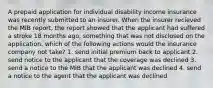 A prepaid application for individual disability income insurance was recently submitted to an insurer. When the insurer recieved the MIB report, the report showed that the applicant had suffered a stroke 18 months ago, something that was not disclosed on the application. which of the following actions would the insurance company not take? 1. send initial premium back to applicant 2. send notice to the applicant that the coverage was declined 3. send a notice to the MIB that the applicant was declined 4. send a notice to the agent that the applicant was declined