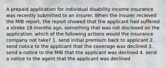 A prepaid application for individual disability income insurance was recently submitted to an insurer. When the insurer recieved the MIB report, the report showed that the applicant had suffered a stroke 18 months ago, something that was not disclosed on the application. which of the following actions would the insurance company not take? 1. send initial premium back to applicant 2. send notice to the applicant that the coverage was declined 3. send a notice to the MIB that the applicant was declined 4. send a notice to the agent that the applicant was declined