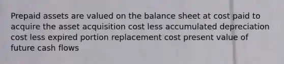 Prepaid assets are valued on the balance sheet at cost paid to acquire the asset acquisition cost less accumulated depreciation cost less expired portion replacement cost present value of future cash flows