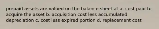 prepaid assets are valued on the balance sheet at a. cost paid to acquire the asset b. acquisition cost less accumulated depreciation c. cost less expired portion d. replacement cost