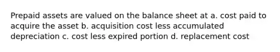 Prepaid assets are valued on the balance sheet at a. cost paid to acquire the asset b. acquisition cost less accumulated depreciation c. cost less expired portion d. replacement cost