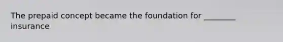 The prepaid concept became the foundation for ________ insurance
